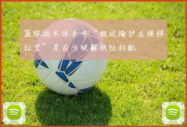 篮球战术体系中“假边掩护后横移拉空”是否为破解联防标配