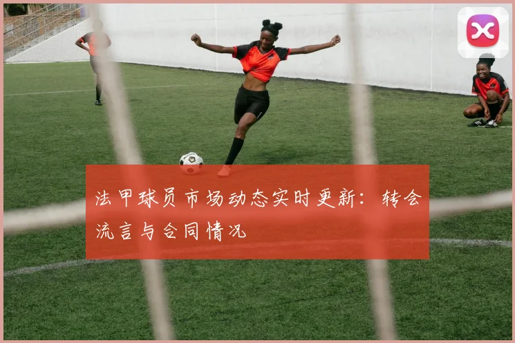 法甲球员市场动态实时更新：转会流言与合同情况