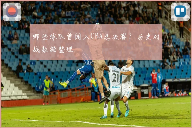 哪些球队曾闯入CBA总决赛？历史对战数据整理