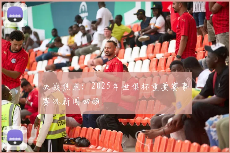 决战焦点：2025年世俱杯重要赛事赛况新闻回顾