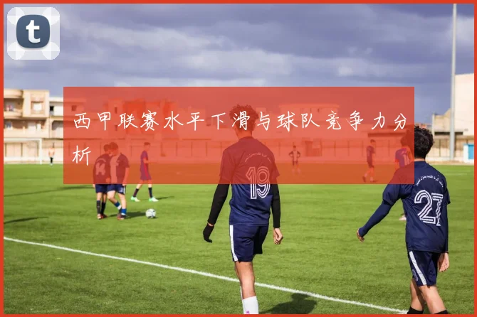 西甲联赛水平下滑与球队竞争力分析