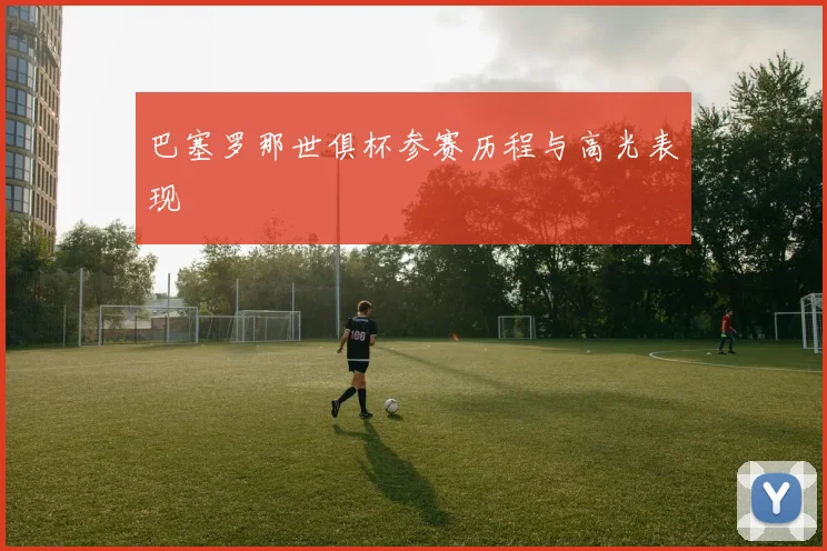 巴塞罗那世俱杯参赛历程与高光表现